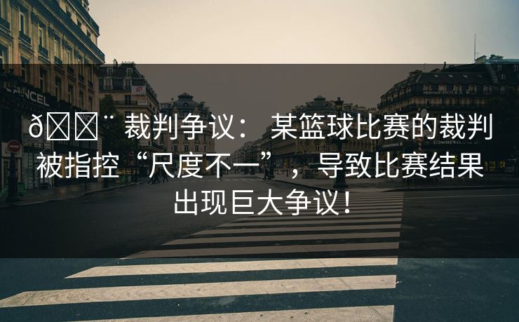 🚨 裁判争议： 某篮球比赛的裁判被指控“尺度不一”，导致比赛结果出现巨大争议！