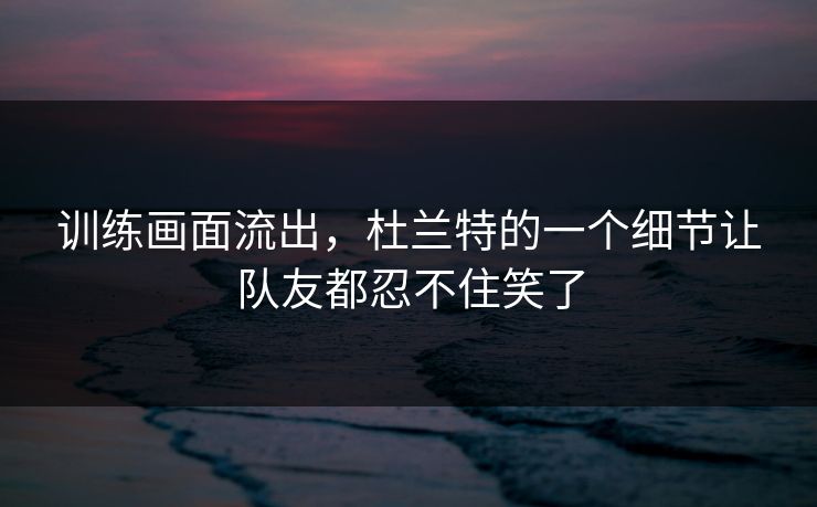 训练画面流出,杜兰特的一个细节让队友都忍不住笑了 训练画面流出,杜兰特的一个细节让队友都忍不住笑了