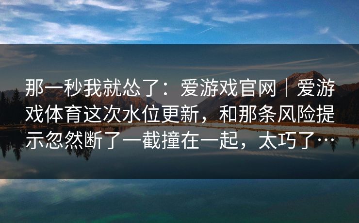 那一秒我就怂了：爱游戏官网｜爱游戏体育这次水位更新，和那条风险提示忽然断了一截撞在一起，太巧了…