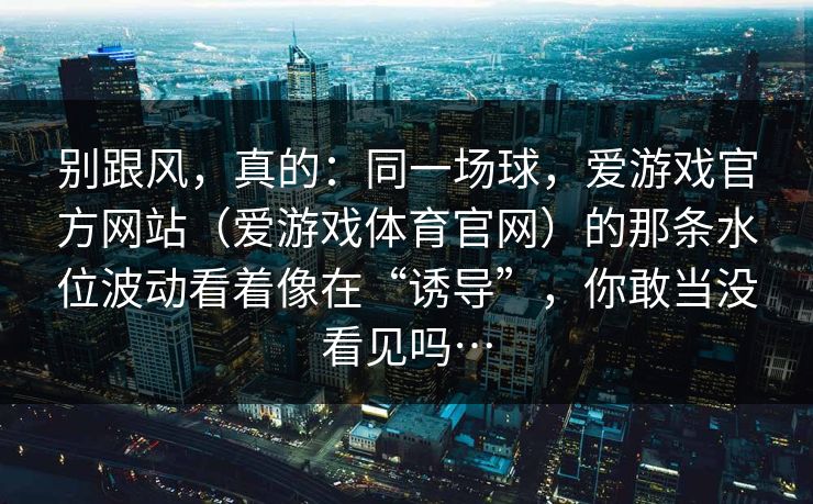 别跟风，真的：同一场球，爱游戏官方网站（爱游戏体育官网）的那条水位波动看着像在“诱导”，你敢当没看见吗…