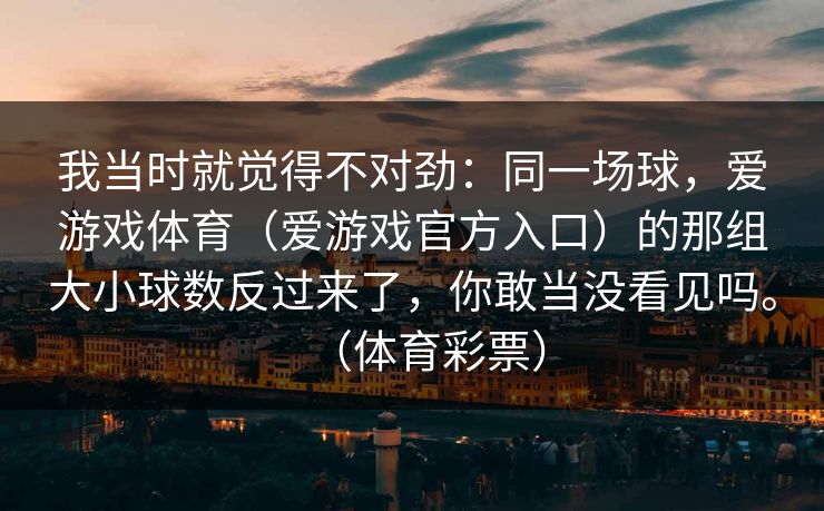 我当时就觉得不对劲：同一场球，爱游戏体育（爱游戏官方入口）的那组大小球数反过来了，你敢当没看见吗。（体育彩票）