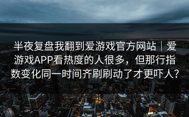 半夜复盘我翻到爱游戏官方网站｜爱游戏APP看热度的人很多，但那行指数变化同一时间齐刷刷动了才更吓人？