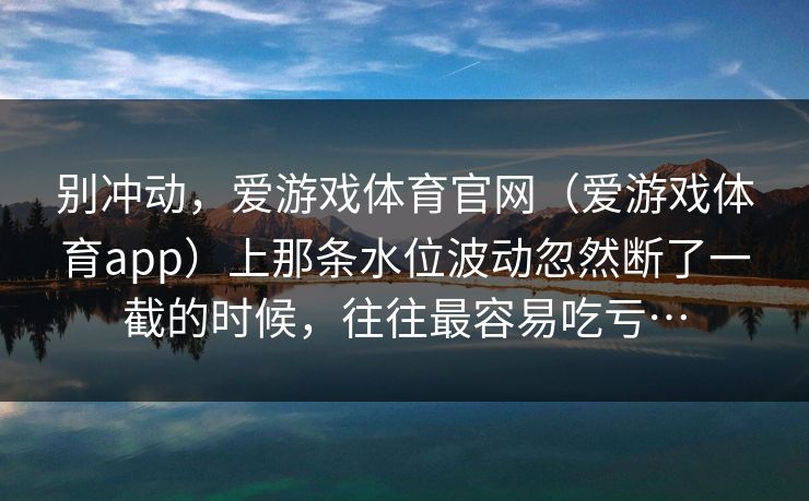 别冲动，爱游戏体育官网（爱游戏体育app）上那条水位波动忽然断了一截的时候，往往最容易吃亏…