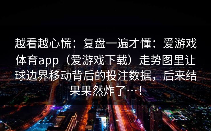 越看越心慌：复盘一遍才懂：爱游戏体育app（爱游戏下载）走势图里让球边界移动背后的投注数据，后来结果果然炸了…！