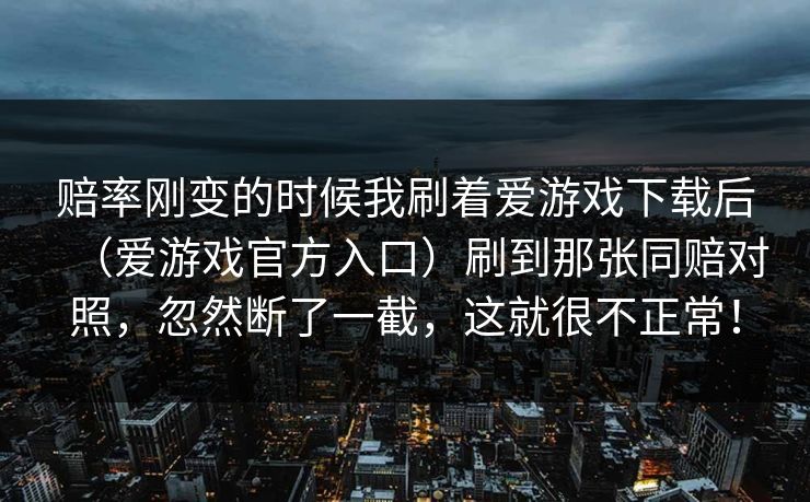 赔率刚变的时候我刷着爱游戏下载后（爱游戏官方入口）刷到那张同赔对照，忽然断了一截，这就很不正常！