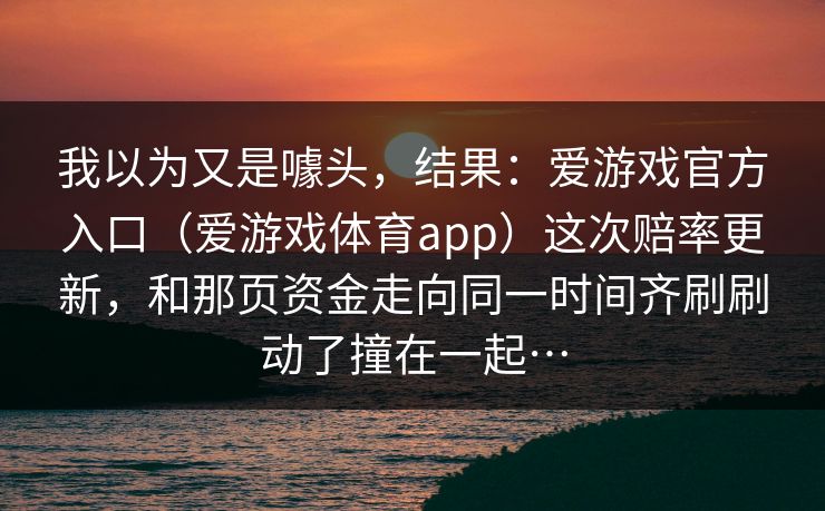 我以为又是噱头，结果：爱游戏官方入口（爱游戏体育app）这次赔率更新，和那页资金走向同一时间齐刷刷动了撞在一起…