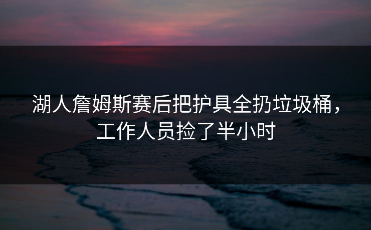 湖人詹姆斯赛后把护具全扔垃圾桶，工作人员捡了半小时