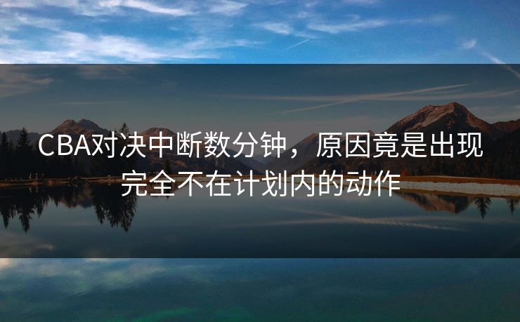 CBA对决中断数分钟,原因竟是出现完全不在计划内的动作 CBA对决中断数分钟,原因竟是出现完全不在计划内的动作