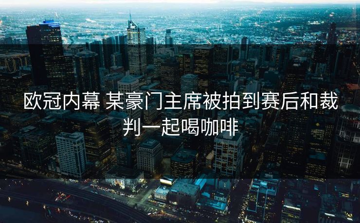 欧冠内幕 某豪门主席被拍到赛后和裁判一起喝咖啡