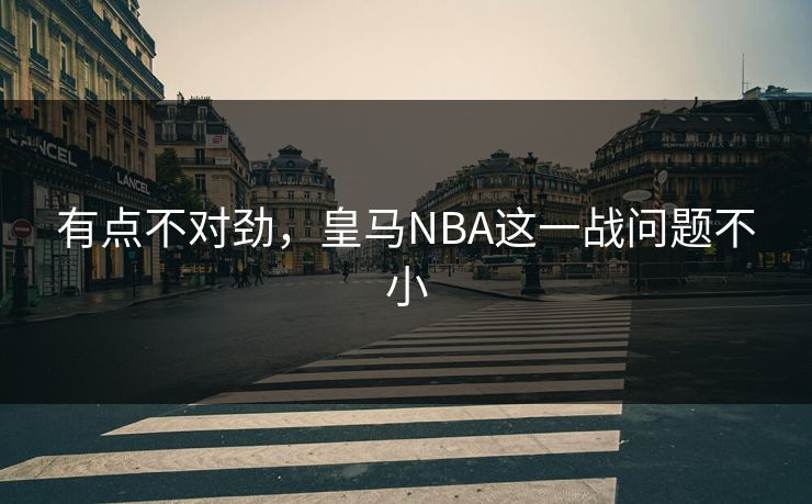 有点不对劲，皇马NBA这一战问题不小