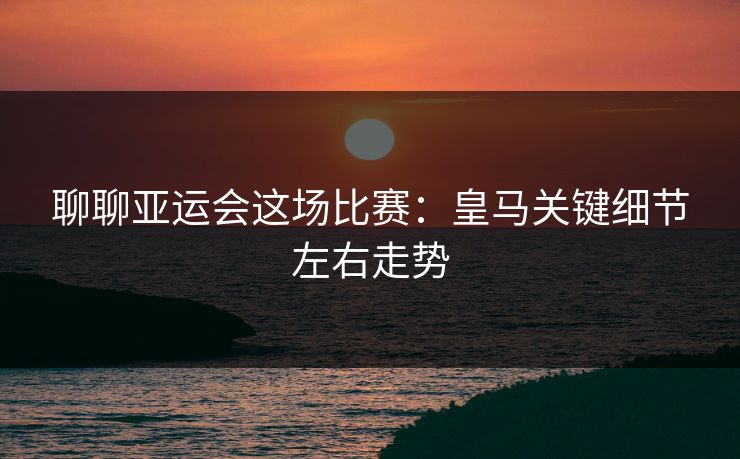 聊聊亚运会这场比赛：皇马关键细节左右走势