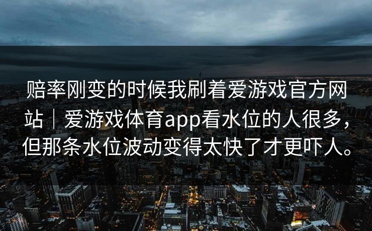 赔率刚变的时候我刷着爱游戏官方网站｜爱游戏体育app看水位的人很多，但那条水位波动变得太快了才更吓人。