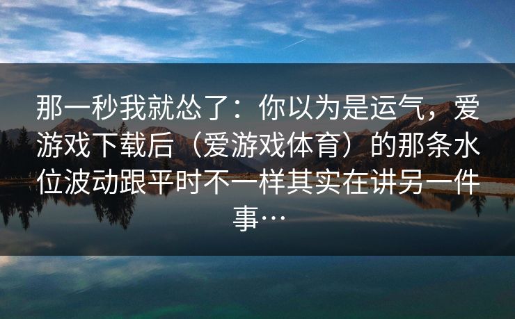 那一秒我就怂了：你以为是运气，爱游戏下载后（爱游戏体育）的那条水位波动跟平时不一样其实在讲另一件事…
