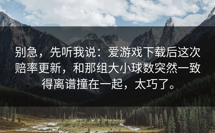 别急，先听我说：爱游戏下载后这次赔率更新，和那组大小球数突然一致得离谱撞在一起，太巧了。