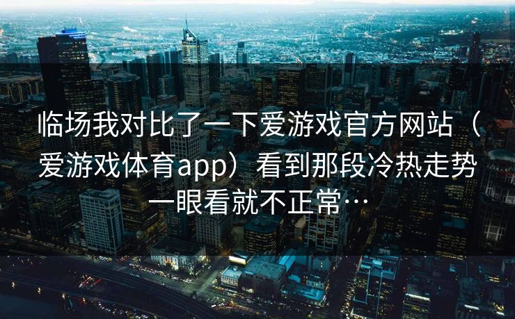 临场我对比了一下爱游戏官方网站（爱游戏体育app）看到那段冷热走势一眼看就不正常…