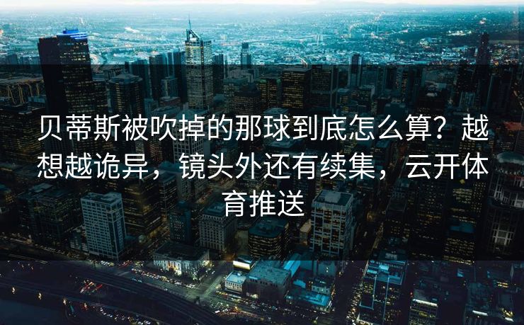 贝蒂斯被吹掉的那球到底怎么算？越想越诡异，镜头外还有续集，云开体育推送