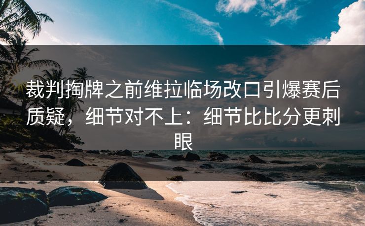 裁判掏牌之前维拉临场改口引爆赛后质疑，细节对不上：细节比比分更刺眼