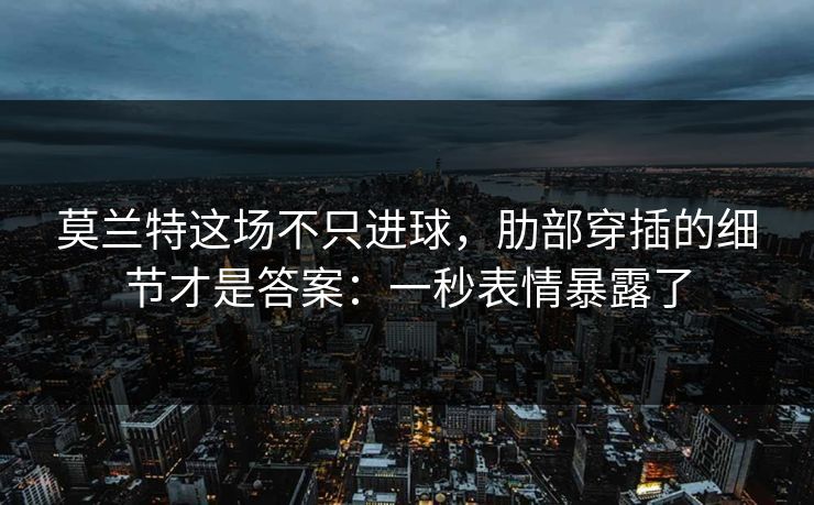 莫兰特这场不只进球，肋部穿插的细节才是答案：一秒表情暴露了