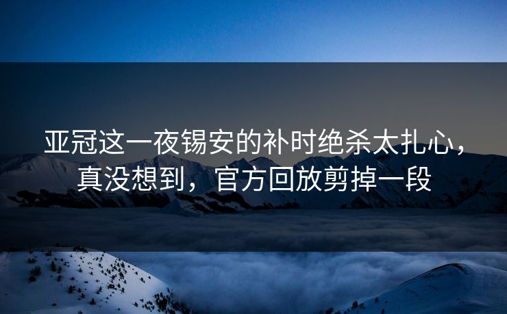 亚冠这一夜锡安的补时绝杀太扎心，真没想到，官方回放剪掉一段